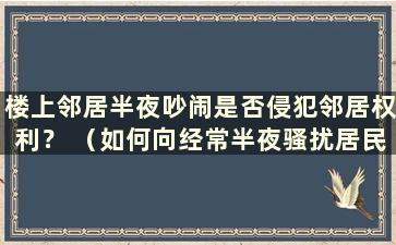 楼上邻居半夜吵闹是否侵犯邻居权利？ （如何向经常半夜骚扰居民的楼上邻居取证）